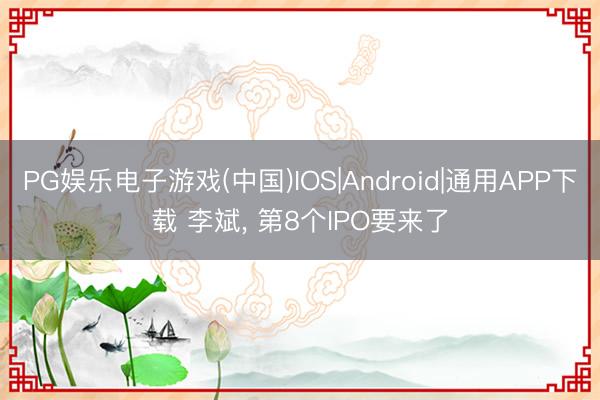 PG娱乐电子游戏(中国)IOS|Android|通用APP下载 李斌， 第8个IPO要来了