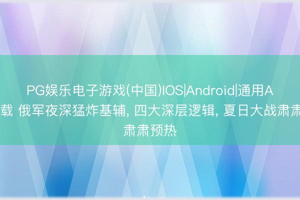 PG娱乐电子游戏(中国)IOS|Android|通用APP下载 俄军夜深猛炸基辅， 四大深层逻辑， 夏日大战肃肃预热