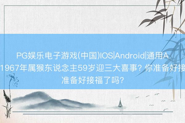 PG娱乐电子游戏(中国)IOS|Android|通用APP下载 1967年属猴东说念主59岁迎三大喜事? 你准备好接福了吗?