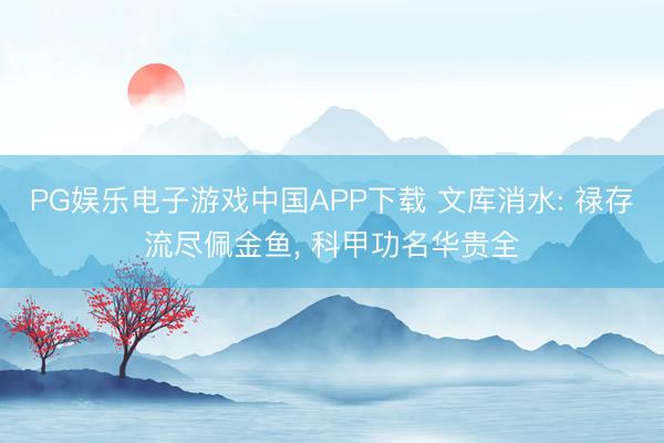 PG娱乐电子游戏中国APP下载 文库消水: 禄存流尽佩金鱼， 科甲功名华贵全