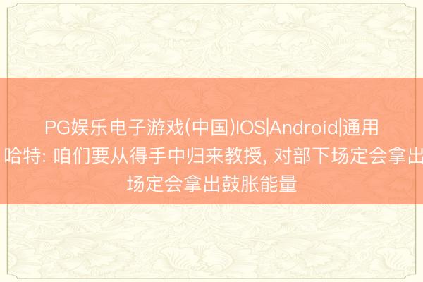PG娱乐电子游戏(中国)IOS|Android|通用APP下载 哈特: 咱们要从得手中归来教授, 对部下场定会拿出鼓胀能量