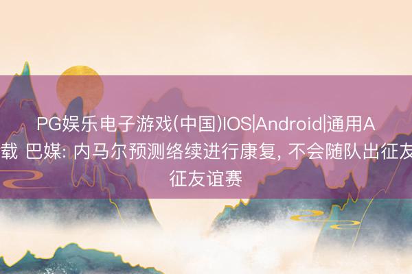 PG娱乐电子游戏(中国)IOS|Android|通用APP下载 巴媒: 内马尔预测络续进行康复， 不会随队出征友谊赛