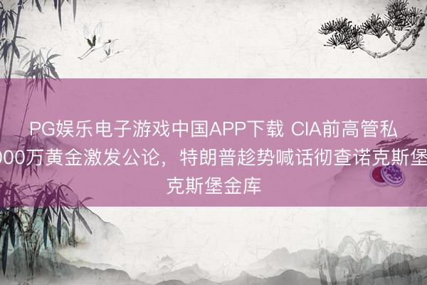PG娱乐电子游戏中国APP下载 CIA前高管私吞4000万黄金激发公论，特朗普趁势喊话彻查诺克斯堡金库