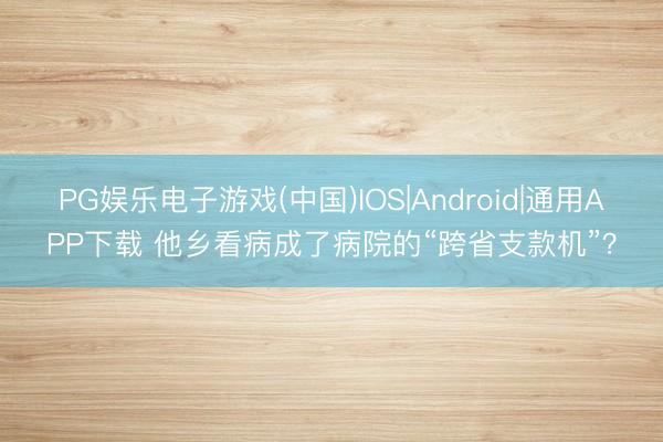 PG娱乐电子游戏(中国)IOS|Android|通用APP下载 他乡看病成了病院的“跨省支款机”?