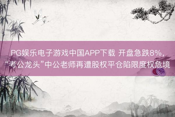 PG娱乐电子游戏中国APP下载 开盘急跌8%，“考公龙头”中公老师再遭股权平仓陷限度权危境
