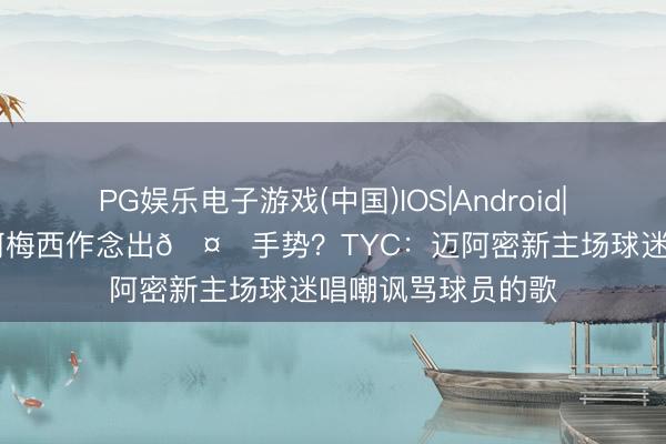 PG娱乐电子游戏(中国)IOS|Android|通用APP下载 为何梅西作念出🤌手势？TYC：迈阿密新主场球迷唱嘲讽骂球员的歌