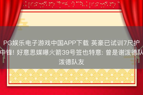PG娱乐电子游戏中国APP下载 英豪已试训7尺护框中锋! 好意思媒曝火箭39号签也特意: 曾是谢泼德队友