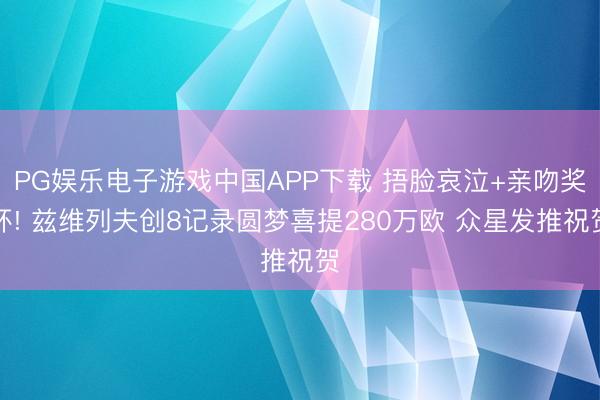PG娱乐电子游戏中国APP下载 捂脸哀泣+亲吻奖杯! 兹维列夫创8记录圆梦喜提280万欧 众星发推祝贺