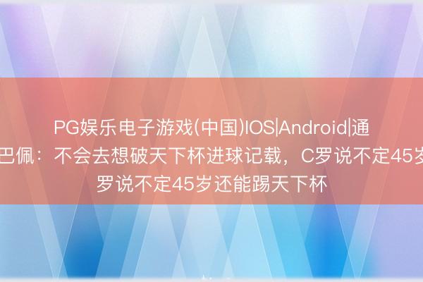 PG娱乐电子游戏(中国)IOS|Android|通用APP下载 姆巴佩：不会去想破天下杯进球记载，C罗说不定45岁还能踢天下杯