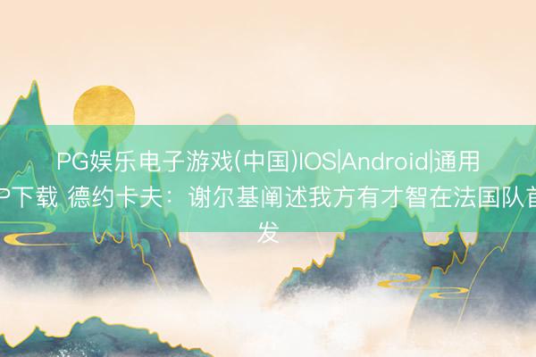 PG娱乐电子游戏(中国)IOS|Android|通用APP下载 德约卡夫:谢尔基阐述我方有才智在法国队首发