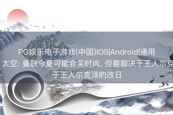 PG娱乐电子游戏(中国)IOS|Android|通用APP下载 太空: 曼联今夏可能会买时尚, 但要取决于王人尔克泽的改日