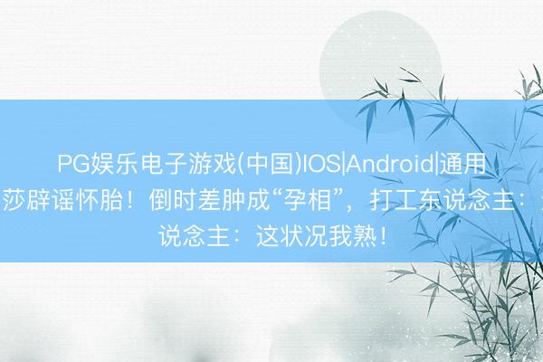 PG娱乐电子游戏(中国)IOS|Android|通用APP下载 金莎辟谣怀胎！倒时差肿成“孕相”，打工东说念主：这状况我熟！