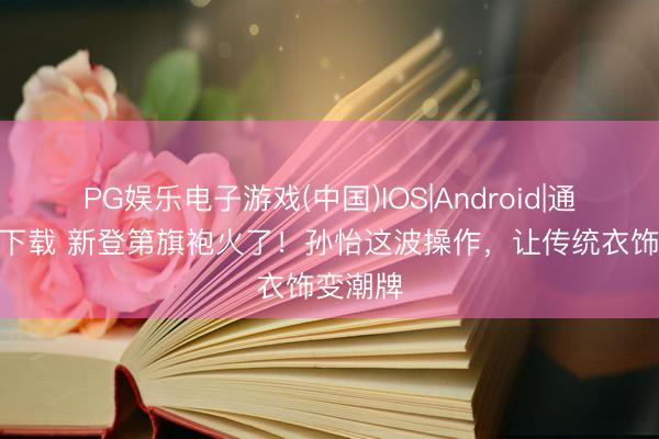 PG娱乐电子游戏(中国)IOS|Android|通用APP下载 新登第旗袍火了！孙怡这波操作，让传统衣饰变潮牌