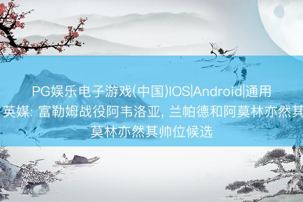 PG娱乐电子游戏(中国)IOS|Android|通用APP下载 英媒: 富勒姆战役阿韦洛亚， 兰帕德和阿莫林亦然其帅位候选