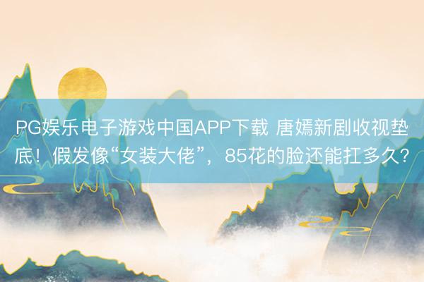 PG娱乐电子游戏中国APP下载 唐嫣新剧收视垫底！假发像“女装大佬”，85花的脸还能扛多久？