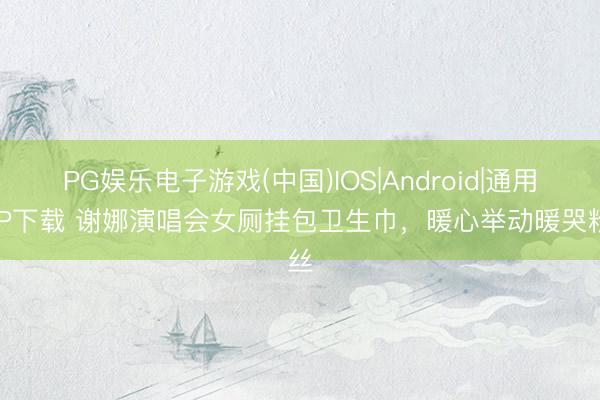 PG娱乐电子游戏(中国)IOS|Android|通用APP下载 谢娜演唱会女厕挂包卫生巾,暖心举动暖哭粉丝