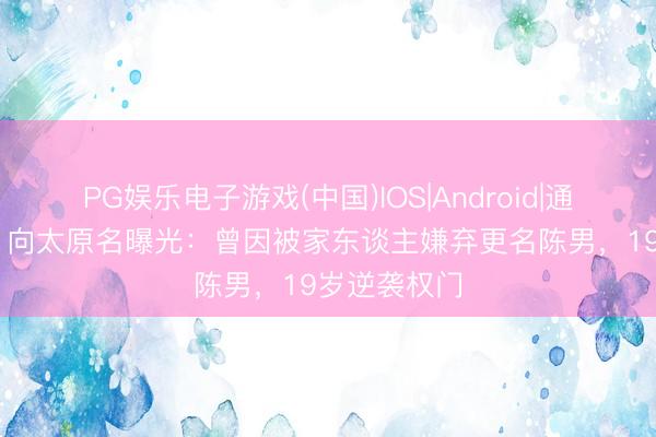 PG娱乐电子游戏(中国)IOS|Android|通用APP下载 向太原名曝光：曾因被家东谈主嫌弃更名陈男，19岁逆袭权门