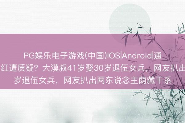 PG娱乐电子游戏(中国)IOS|Android|通用APP下载 军嫂嫁网红遭质疑?大漠叔41岁娶30岁退伍女兵,网友扒出两东说念主荫藏干系