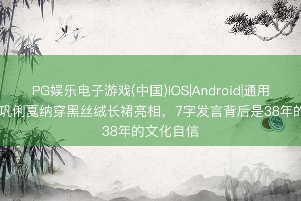PG娱乐电子游戏(中国)IOS|Android|通用APP下载 巩俐戛纳穿黑丝绒长裙亮相，7字发言背后是38年的文化自信