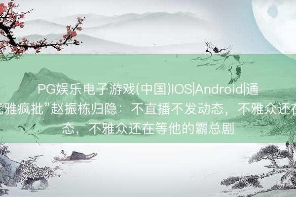 PG娱乐电子游戏(中国)IOS|Android|通用APP下载 “优雅疯批”赵振栋归隐:不直播不发动态,不雅众还在等他的霸总剧