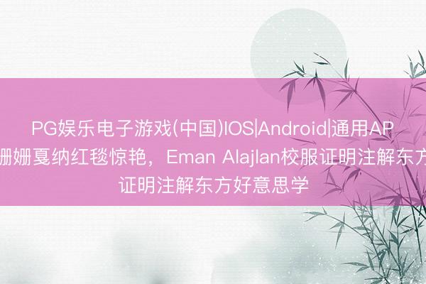 PG娱乐电子游戏(中国)IOS|Android|通用APP下载 袁姗姗戛纳红毯惊艳，Eman Alajlan校服证明注解东方好意思学