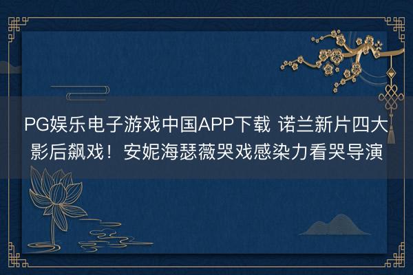 PG娱乐电子游戏中国APP下载 诺兰新片四大影后飙戏！安妮海瑟薇哭戏感染力看哭导演