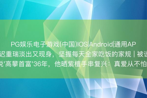 PG娱乐电子游戏(中国)IOS|Android|通用APP下载 陈丽华物化后迟重瑞淡出又现身，坚握每天全家吃饭的家规 | 被说'高攀首富'36年，他晒紫檀手串复兴：真爱从不怕平凡眼神！