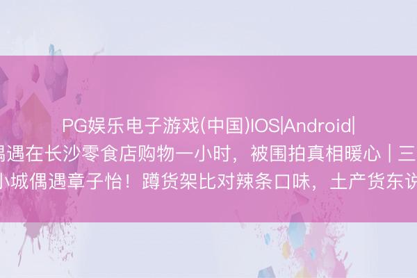 PG娱乐电子游戏(中国)IOS|Android|通用APP下载 章子怡被偶遇在长沙零食店购物一小时，被围拍真相暖心 | 三四线小城偶遇章子怡！蹲货架比对辣条口味，土产货东说念主：这才是咱们念念追的星