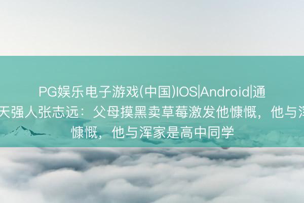 PG娱乐电子游戏(中国)IOS|Android|通用APP下载 航天强人张志远:父母摸黑卖草莓激发他慷慨,他与浑家是高中同学