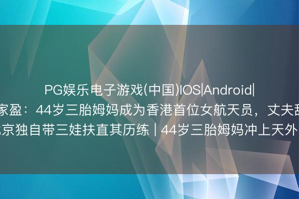 PG娱乐电子游戏(中国)IOS|Android|通用APP下载 航天好汉黎家盈：44岁三胎姆妈成为香港首位女航天员，丈夫辞高薪责任迁居北京独自带三娃扶直其历练 | 44岁三胎姆妈冲上天外！丈夫离职带娃：姆妈的假想不该被家务困住