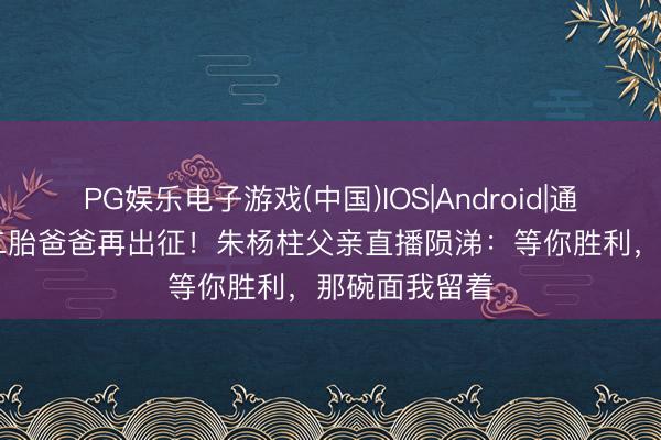 PG娱乐电子游戏(中国)IOS|Android|通用APP下载 二胎爸爸再出征！朱杨柱父亲直播陨涕：等你胜利，那碗面我留着