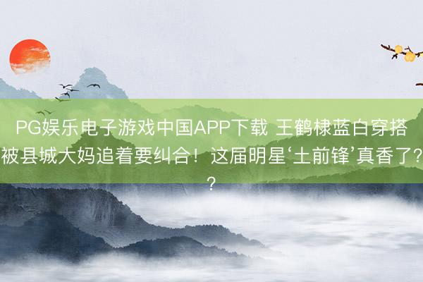 PG娱乐电子游戏中国APP下载 王鹤棣蓝白穿搭被县城大妈追着要纠合!这届明星‘土前锋’真香了?