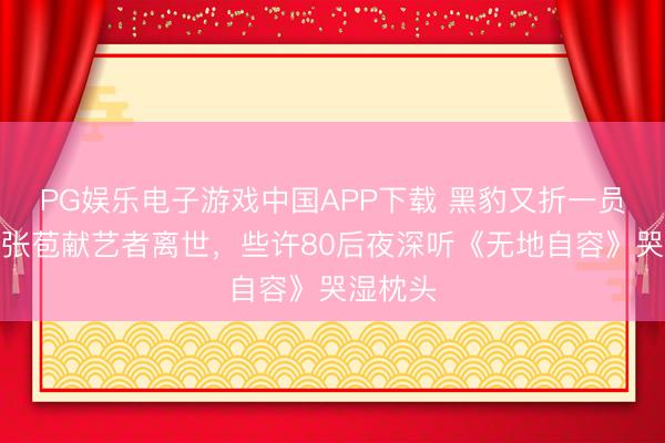 PG娱乐电子游戏中国APP下载 黑豹又折一员大将！张苞献艺者离世，些许80后夜深听《无地自容》哭湿枕头