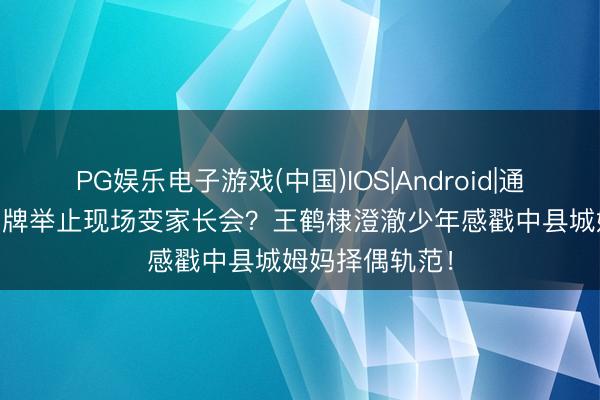 PG娱乐电子游戏(中国)IOS|Android|通用APP下载 品牌举止现场变家长会?王鹤棣澄澈少年感戳中县城姆妈择偶轨范!