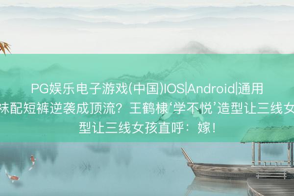 PG娱乐电子游戏(中国)IOS|Android|通用APP下载 白袜配短裤逆袭成顶流？王鹤棣‘学不悦’造型让三线女孩直呼：嫁！