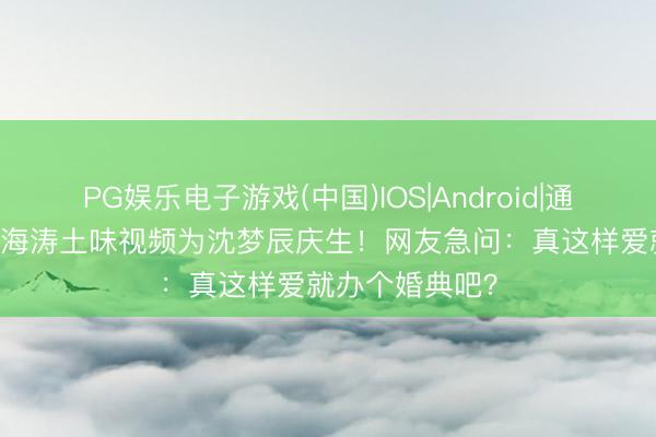 PG娱乐电子游戏(中国)IOS|Android|通用APP下载 杜海涛土味视频为沈梦辰庆生!网友急问:真这样爱就办个婚典吧?