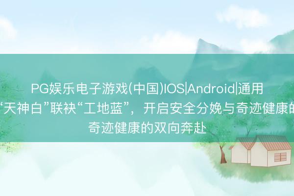 PG娱乐电子游戏(中国)IOS|Android|通用APP下载 “天神白”联袂“工地蓝”，开启安全分娩与奇迹健康的双向奔赴
