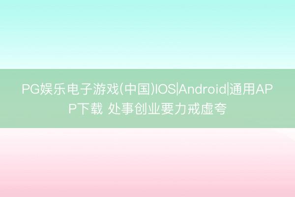 PG娱乐电子游戏(中国)IOS|Android|通用APP下载 处事创业要力戒虚夸