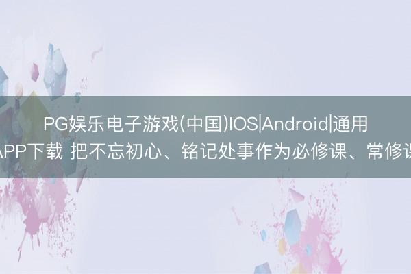 PG娱乐电子游戏(中国)IOS|Android|通用APP下载 把不忘初心、铭记处事作为必修课、常修课