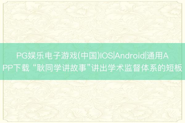 PG娱乐电子游戏(中国)IOS|Android|通用APP下载 “耿同学讲故事”讲出学术监督体系的短板