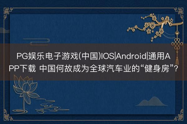 PG娱乐电子游戏(中国)IOS|Android|通用APP下载 中国何故成为全球汽车业的“健身房”？