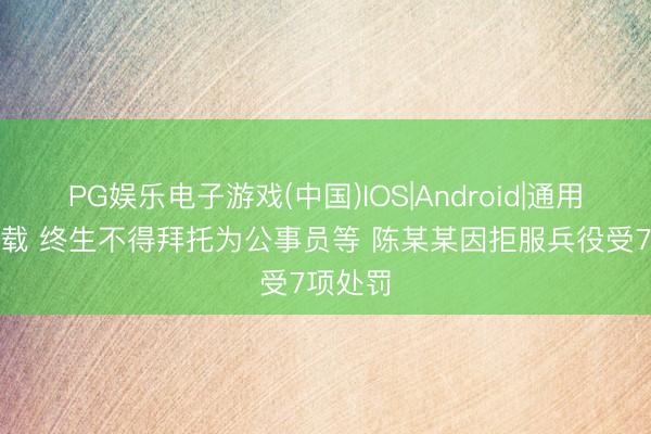 PG娱乐电子游戏(中国)IOS|Android|通用APP下载 终生不得拜托为公事员等 陈某某因拒服兵役受7项处罚