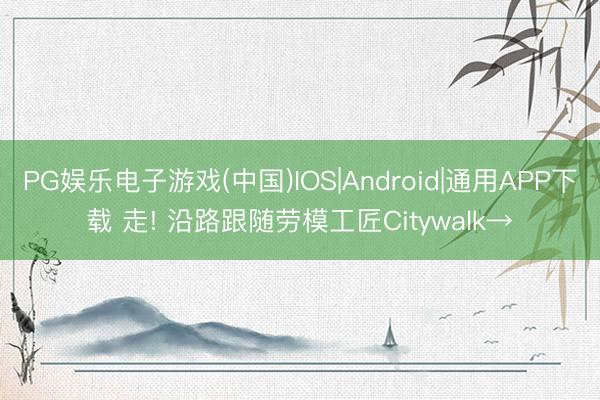 PG娱乐电子游戏(中国)IOS|Android|通用APP下载 走! 沿路跟随劳模工匠Citywalk→