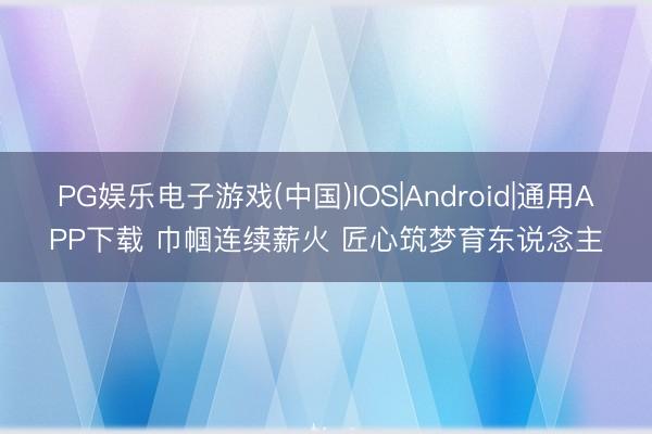 PG娱乐电子游戏(中国)IOS|Android|通用APP下载 巾帼连续薪火 匠心筑梦育东说念主