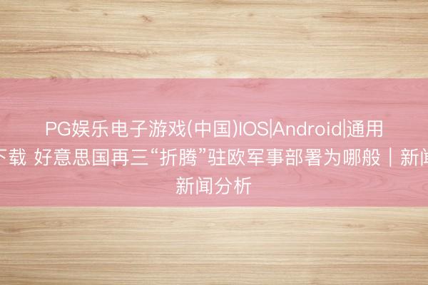 PG娱乐电子游戏(中国)IOS|Android|通用APP下载 好意思国再三“折腾”驻欧军事部署为哪般｜新闻分析