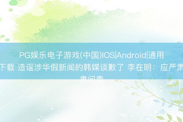 PG娱乐电子游戏(中国)IOS|Android|通用APP下载 造谣涉华假新闻的韩媒谈歉了 李在明：应严肃问责