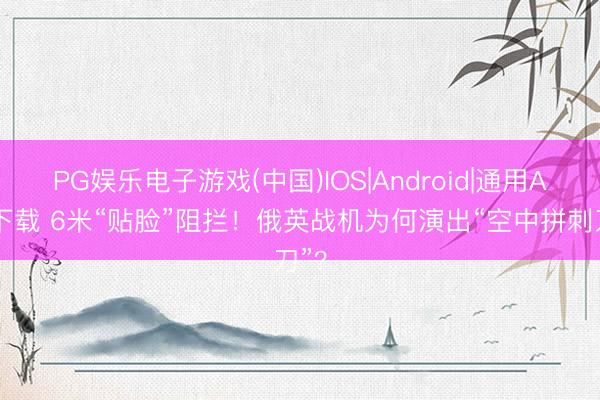 PG娱乐电子游戏(中国)IOS|Android|通用APP下载 6米“贴脸”阻拦!俄英战机为何演出“空中拼刺刀”?