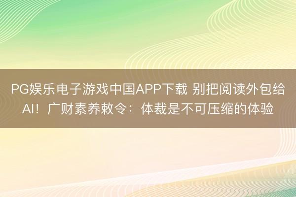 PG娱乐电子游戏中国APP下载 别把阅读外包给AI！广财素养敕令：体裁是不可压缩的体验