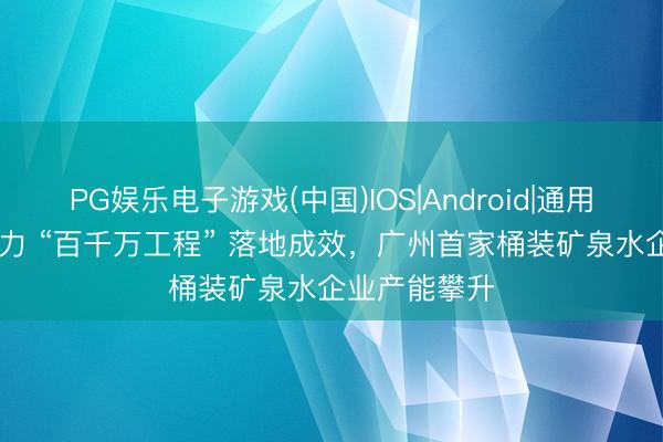 PG娱乐电子游戏(中国)IOS|Android|通用APP下载 助力 “百千万工程” 落地成效，广州首家桶装矿泉水企业产能攀升