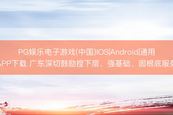 PG娱乐电子游戏(中国)IOS|Android|通用APP下载 广东深切鼓励捏下层、强基础、固根底服务
